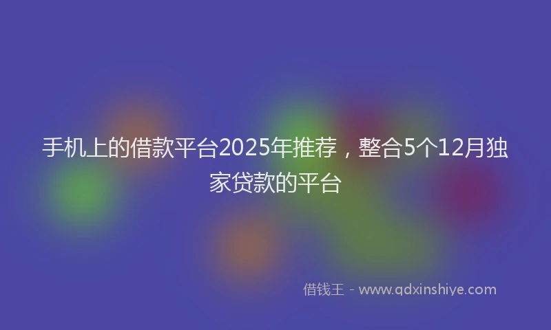 手机上的借款平台2025年推荐，整合5个12月独家贷款的平台