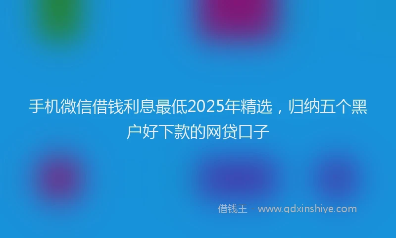 手机微信借钱利息最低2025年精选，归纳五个黑户好下款的网贷口子
