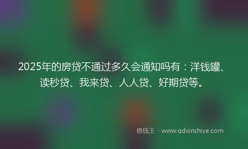 2025年的房贷不通过多久会通知吗有：洋钱罐、读秒贷、我来贷、人人贷、好期贷等。