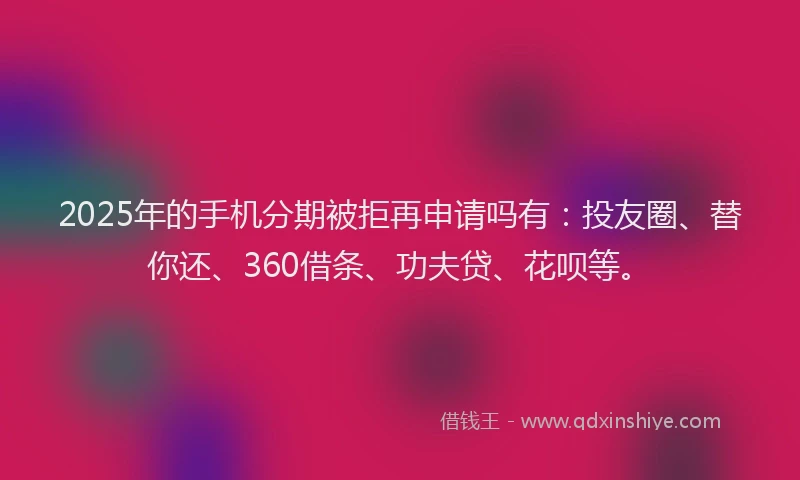 2025年的手机分期被拒再申请吗有：投友圈、替你还、360借条、功夫贷、花呗等。