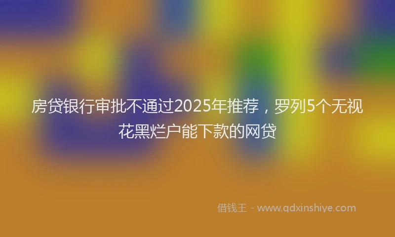 房贷银行审批不通过2025年推荐，罗列5个无视花黑烂户能下款的网贷