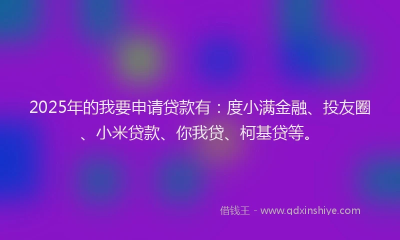 2025年的我要申请贷款有：度小满金融、投友圈、小米贷款、你我贷、柯基贷等。