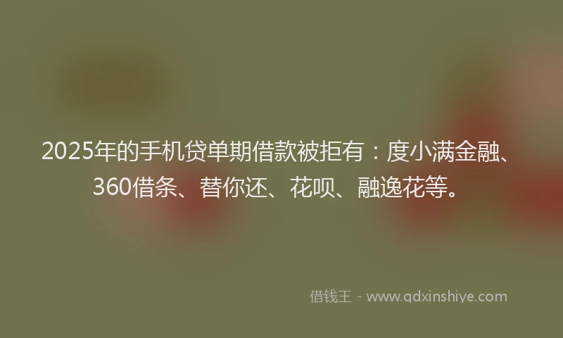 2025年的手机贷单期借款被拒有：度小满金融、360借条、替你还、花呗、融逸花等。
