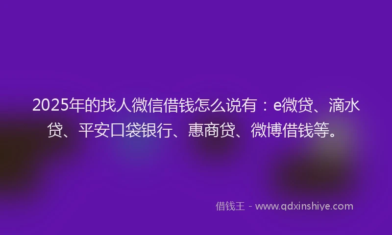 2025年的找人微信借钱怎么说有：e微贷、滴水贷、平安口袋银行、惠商贷、微博借钱等。