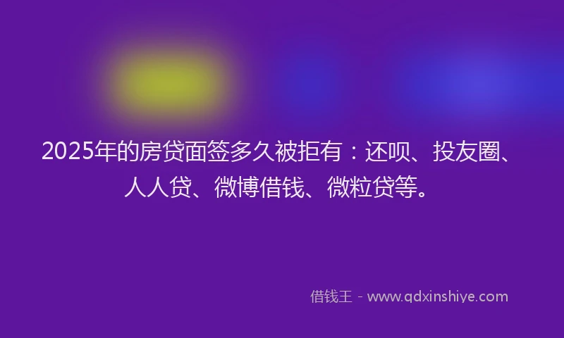 2025年的房贷面签多久被拒有：还呗、投友圈、人人贷、微博借钱、微粒贷等。