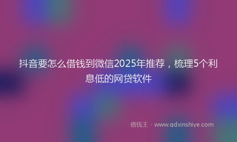 抖音要怎么借钱到微信2025年推荐，梳理5个利息低的网贷软件