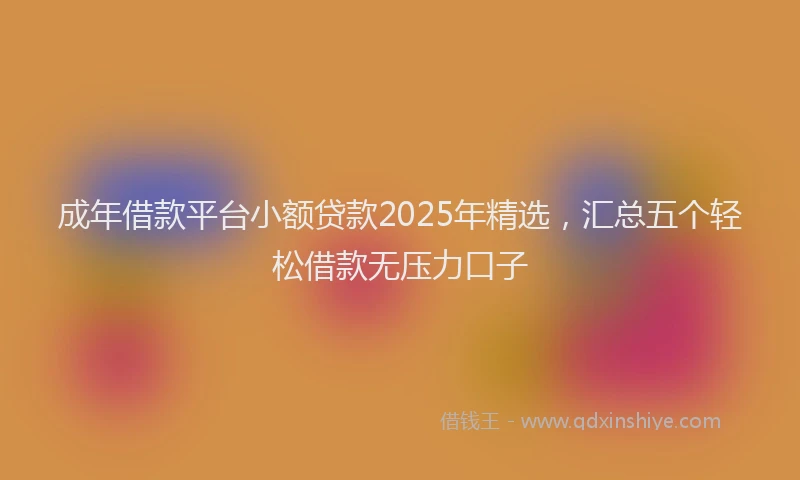 成年借款平台小额贷款2025年精选，汇总五个轻松借款无压力口子