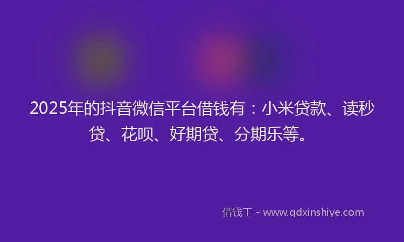 2025年的抖音微信平台借钱有：小米贷款、读秒贷、花呗、好期贷、分期乐等。