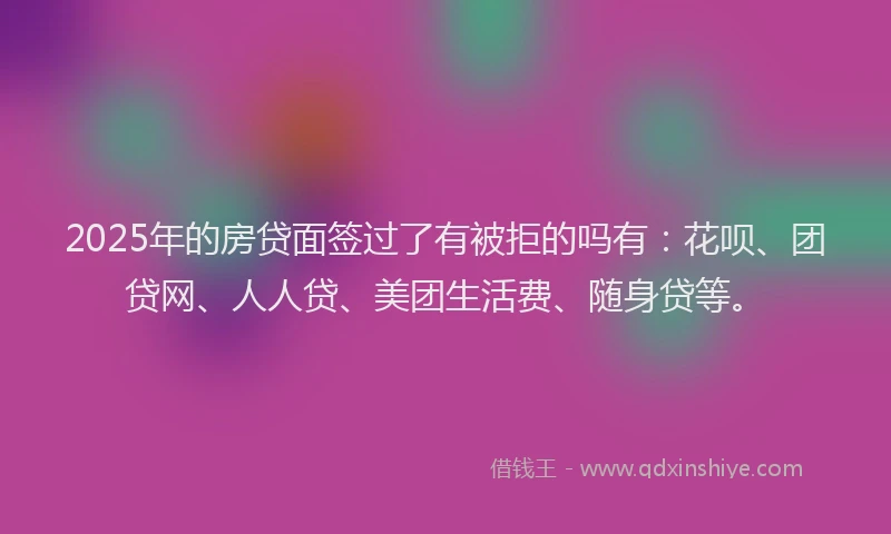 2025年的房贷面签过了有被拒的吗有：花呗、团贷网、人人贷、美团生活费、随身贷等。