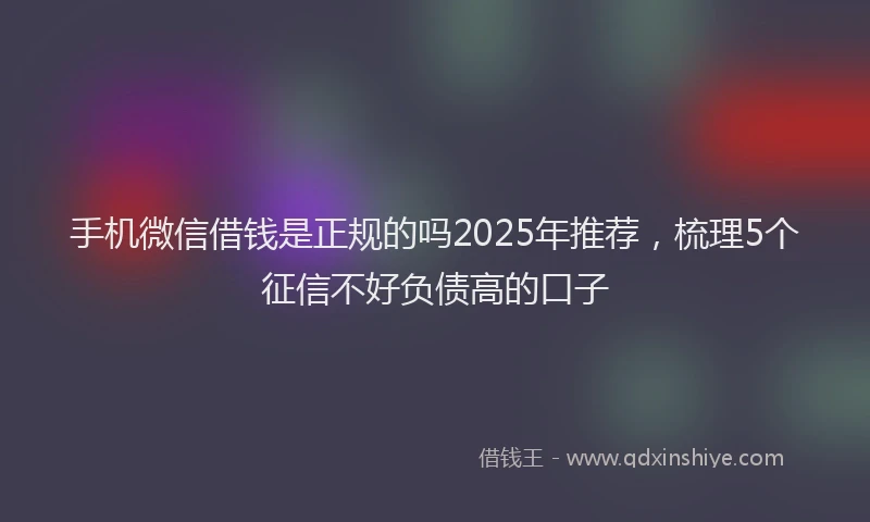 手机微信借钱是正规的吗2025年推荐，梳理5个征信不好负债高的口子