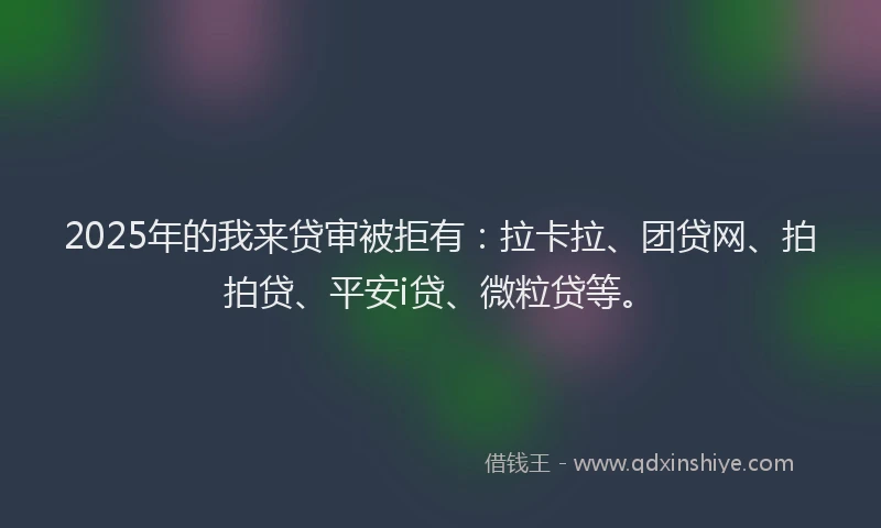 2025年的我来贷审被拒有：拉卡拉、团贷网、拍拍贷、平安i贷、微粒贷等。