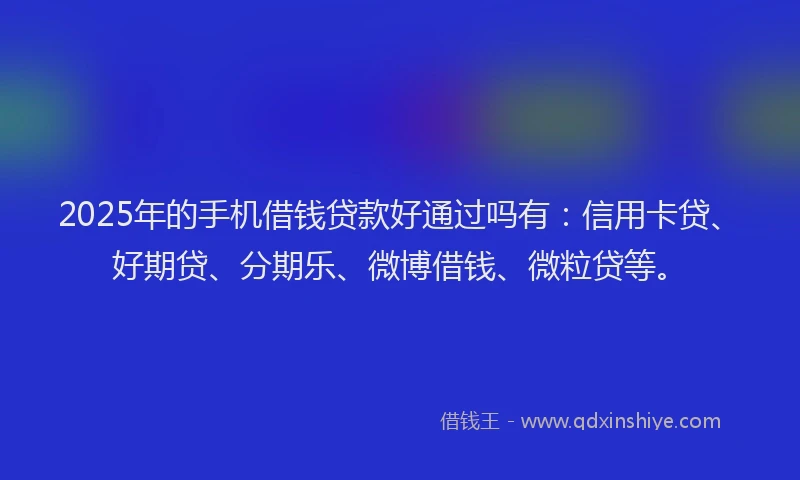 2025年的手机借钱贷款好通过吗有：信用卡贷、好期贷、分期乐、微博借钱、微粒贷等。