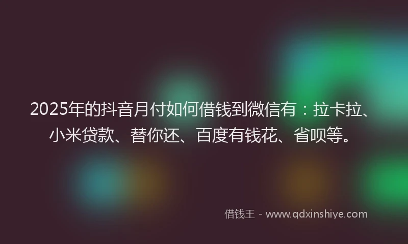 2025年的抖音月付如何借钱到微信有：拉卡拉、小米贷款、替你还、百度有钱花、省呗等。