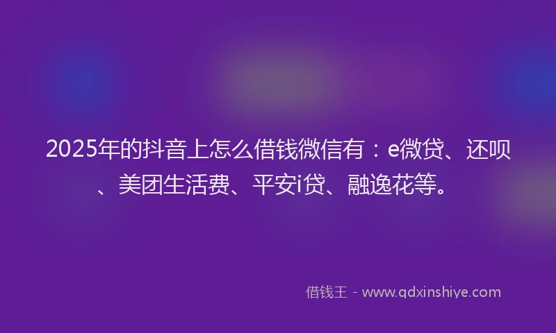 2025年的抖音上怎么借钱微信有：e微贷、还呗、美团生活费、平安i贷、融逸花等。
