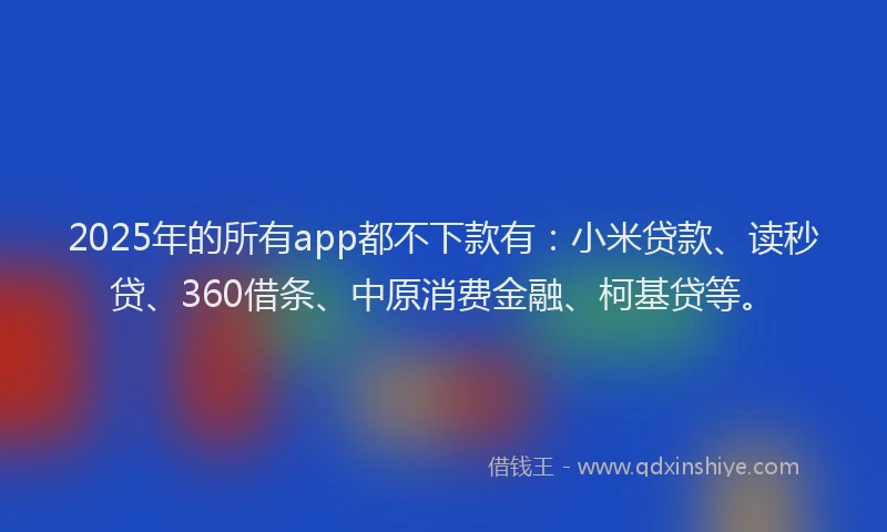 2025年的所有app都不下款有：小米贷款、读秒贷、360借条、中原消费金融、柯基贷等。