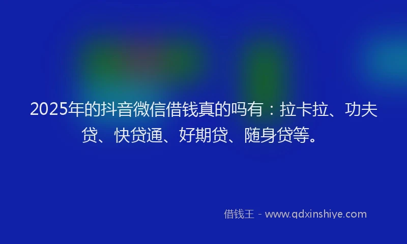 2025年的抖音微信借钱真的吗有：拉卡拉、功夫贷、快贷通、好期贷、随身贷等。