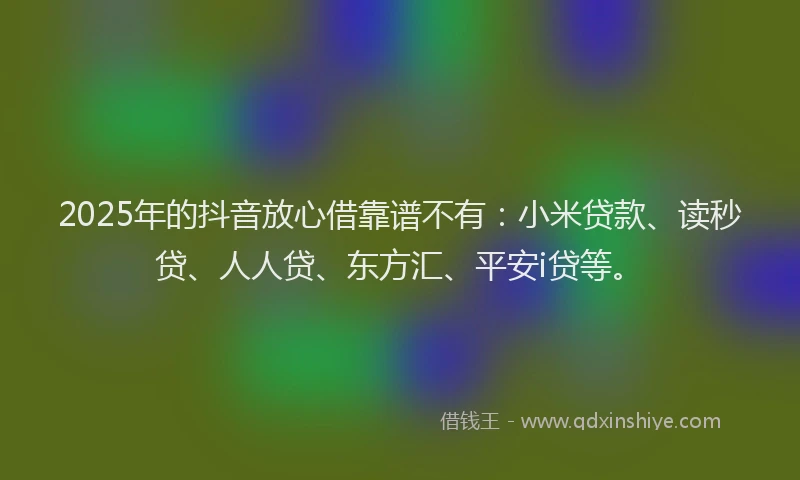 2025年的抖音放心借靠谱不有：小米贷款、读秒贷、人人贷、东方汇、平安i贷等。