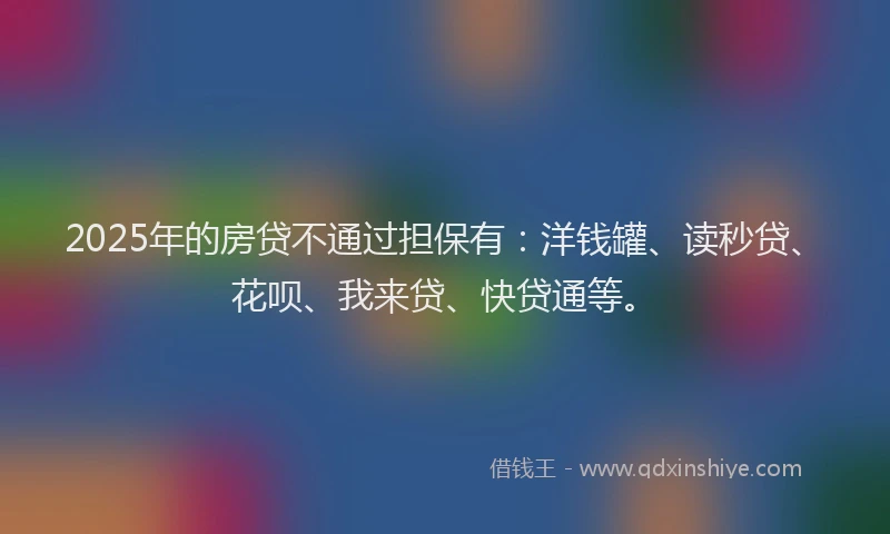 2025年的房贷不通过担保有：洋钱罐、读秒贷、花呗、我来贷、快贷通等。