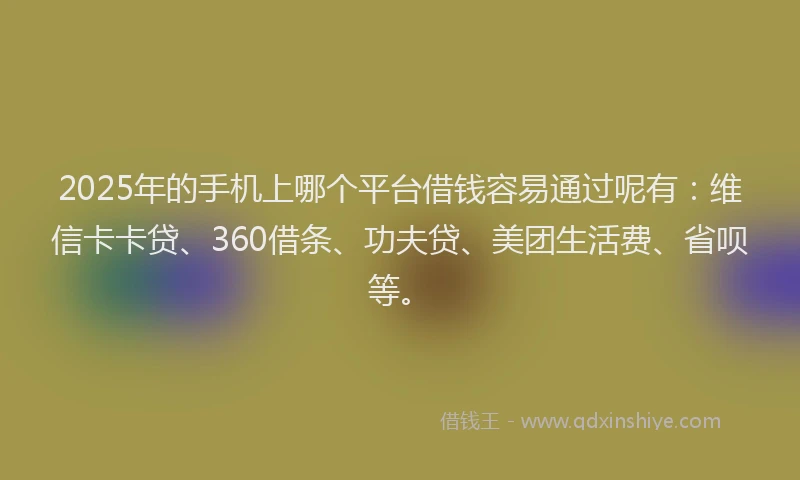 2025年的手机上哪个平台借钱容易通过呢有：维信卡卡贷、360借条、功夫贷、美团生活费、省呗等。