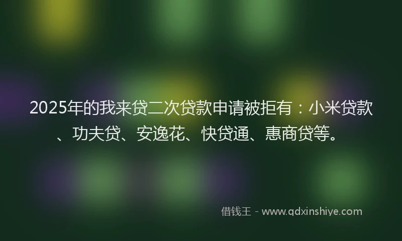 2025年的我来贷二次贷款申请被拒有：小米贷款、功夫贷、安逸花、快贷通、惠商贷等。