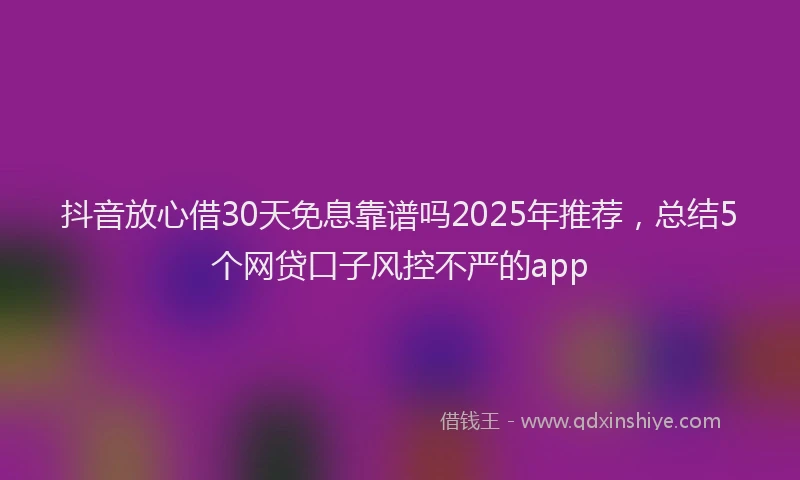 抖音放心借30天免息靠谱吗2025年推荐，总结5个网贷口子风控不严的app