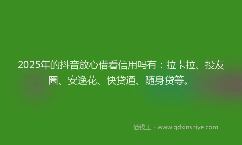 2025年的抖音放心借看信用吗有：拉卡拉、投友圈、安逸花、快贷通、随身贷等。