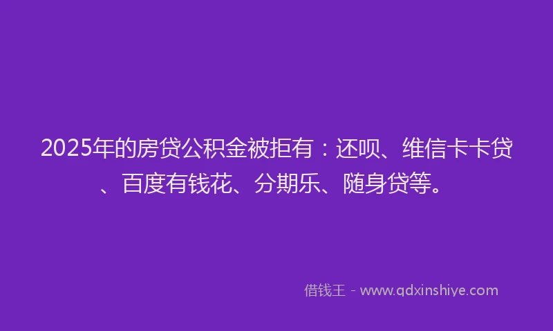 2025年的房贷公积金被拒有：还呗、维信卡卡贷、百度有钱花、分期乐、随身贷等。
