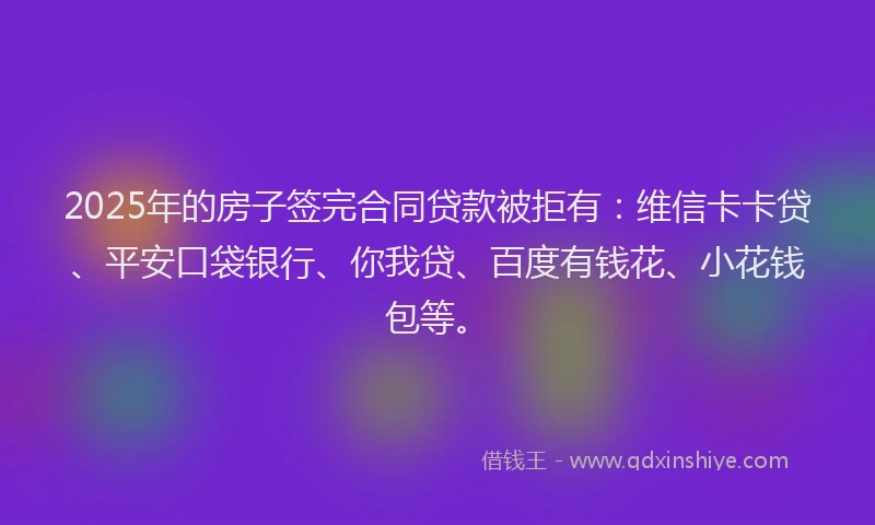 2025年的房子签完合同贷款被拒有：维信卡卡贷、平安口袋银行、你我贷、百度有钱花、小花钱包等。