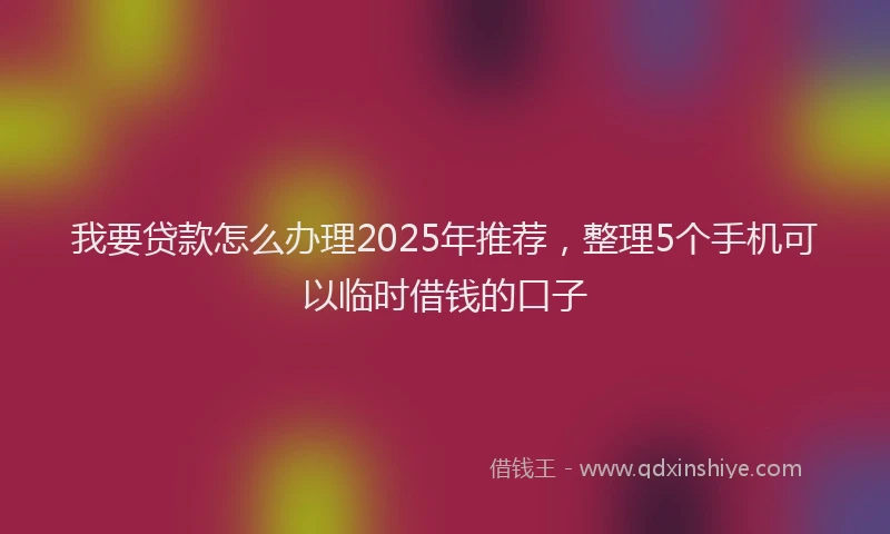 我要贷款怎么办理2025年推荐，整理5个手机可以临时借钱的口子