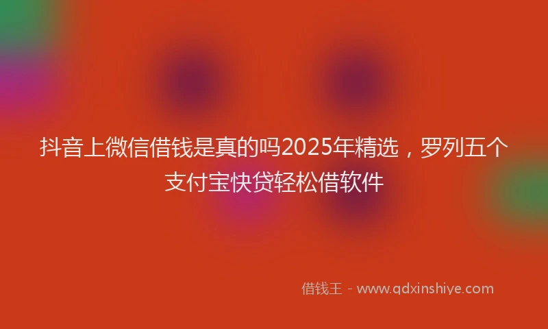 抖音上微信借钱是真的吗2025年精选，罗列五个支付宝快贷轻松借软件