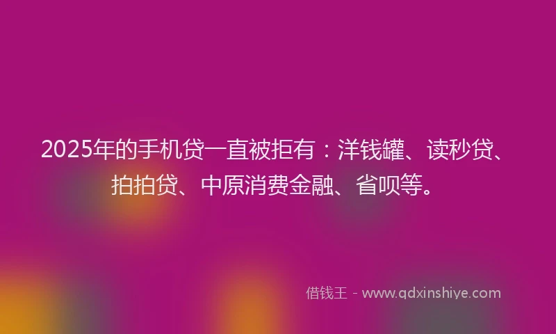 2025年的手机贷一直被拒有：洋钱罐、读秒贷、拍拍贷、中原消费金融、省呗等。