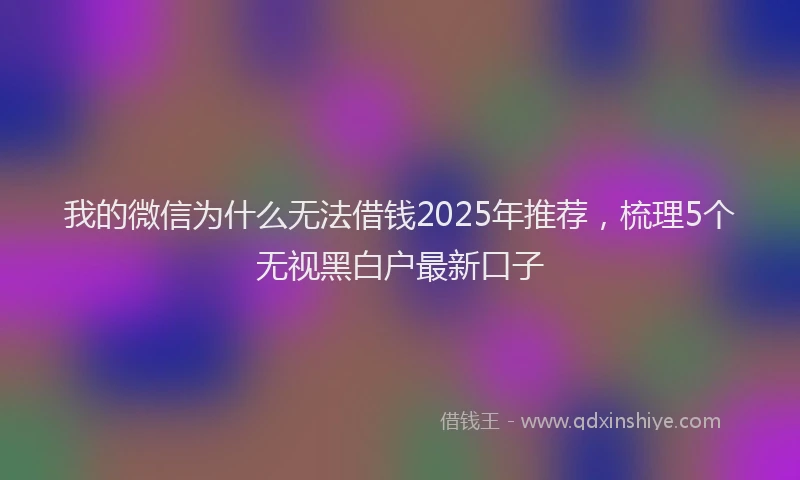 我的微信为什么无法借钱2025年推荐，梳理5个无视黑白户最新口子