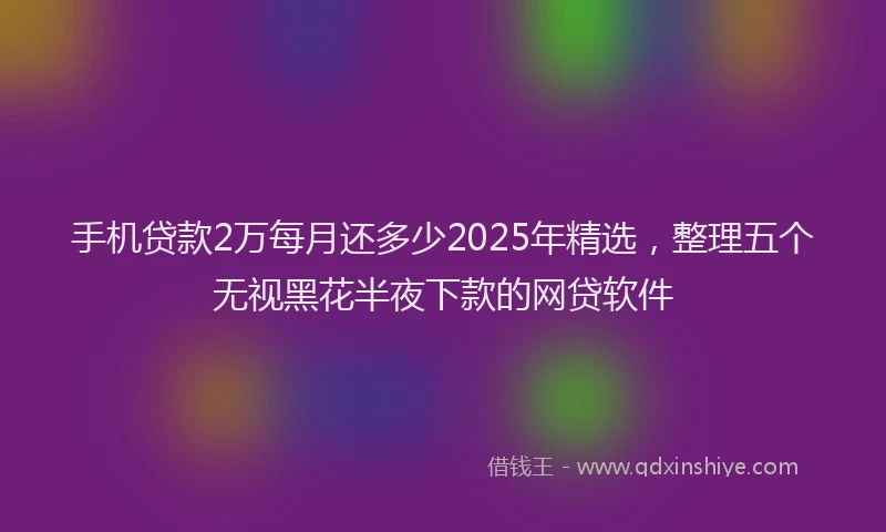 手机贷款2万每月还多少2025年精选，整理五个无视黑花半夜下款的网贷软件