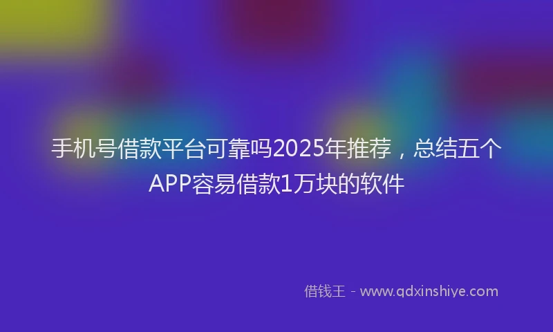 手机号借款平台可靠吗2025年推荐，总结五个APP容易借款1万块的软件