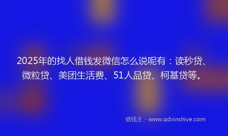 2025年的找人借钱发微信怎么说呢有：读秒贷、微粒贷、美团生活费、51人品贷、柯基贷等。