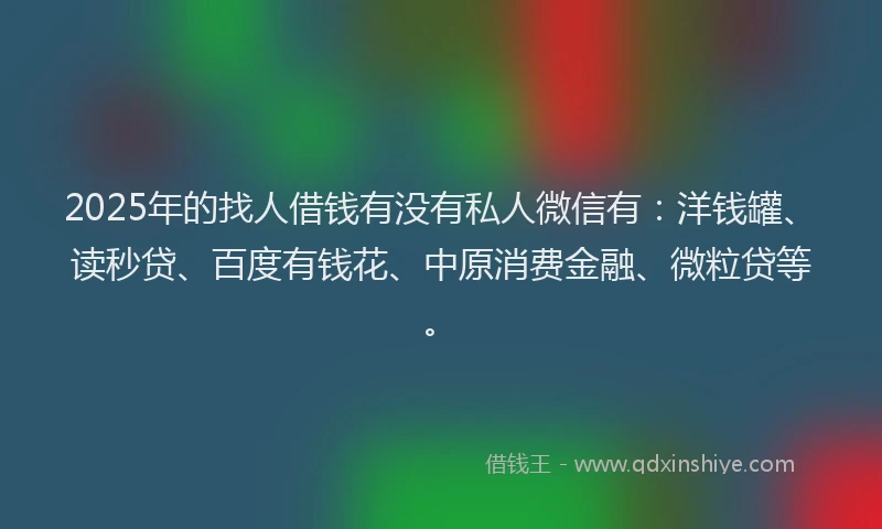 2025年的找人借钱有没有私人微信有：洋钱罐、读秒贷、百度有钱花、中原消费金融、微粒贷等。