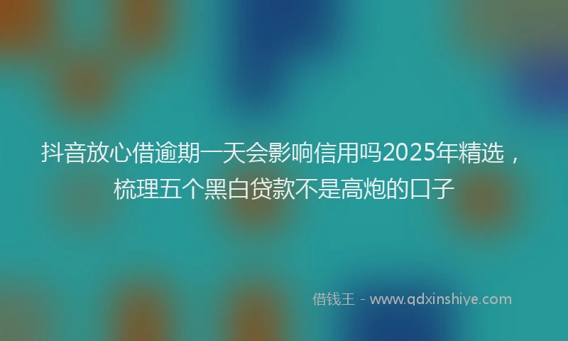 抖音放心借逾期一天会影响信用吗2025年精选，梳理五个黑白贷款不是高炮的口子