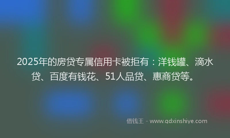 2025年的房贷专属信用卡被拒有：洋钱罐、滴水贷、百度有钱花、51人品贷、惠商贷等。