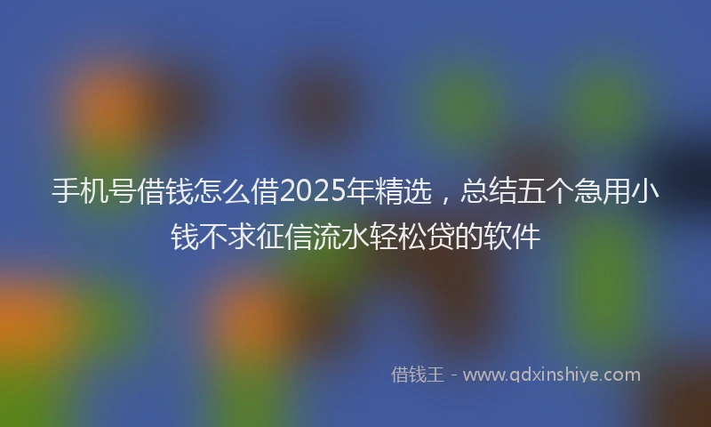 手机号借钱怎么借2025年精选，总结五个急用小钱不求征信流水轻松贷的软件