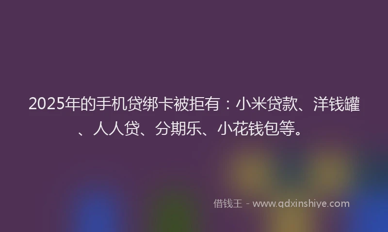 2025年的手机贷绑卡被拒有：小米贷款、洋钱罐、人人贷、分期乐、小花钱包等。