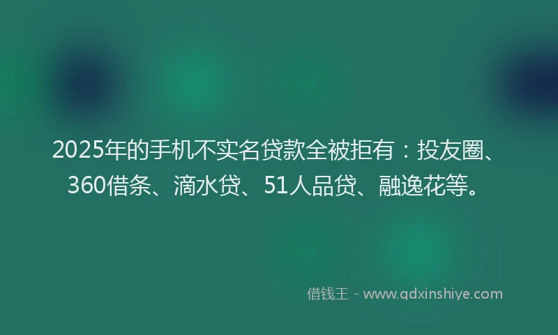 2025年的手机不实名贷款全被拒有：投友圈、360借条、滴水贷、51人品贷、融逸花等。