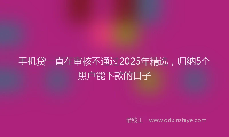 手机贷一直在审核不通过2025年精选，归纳5个黑户能下款的口子