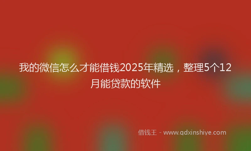我的微信怎么才能借钱2025年精选，整理5个12月能贷款的软件