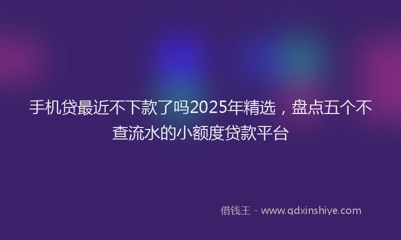 手机贷最近不下款了吗2025年精选，盘点五个不查流水的小额度贷款平台