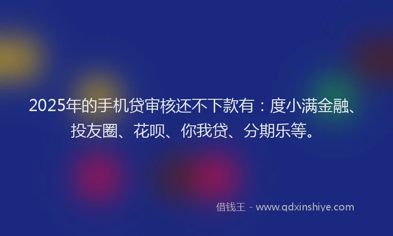 2025年的手机贷审核还不下款有：度小满金融、投友圈、花呗、你我贷、分期乐等。