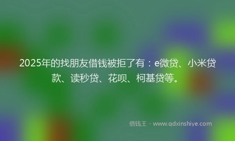 2025年的找朋友借钱被拒了有：e微贷、小米贷款、读秒贷、花呗、柯基贷等。