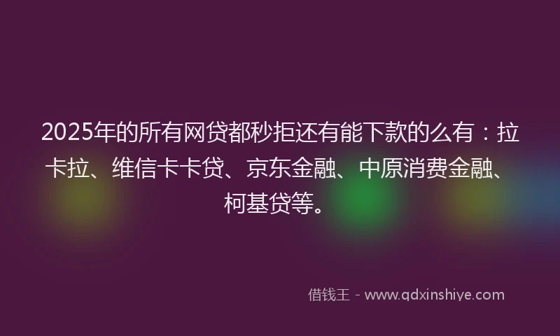 2025年的所有网贷都秒拒还有能下款的么有：拉卡拉、维信卡卡贷、京东金融、中原消费金融、柯基贷等。