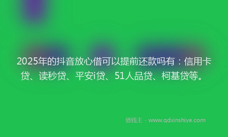 2025年的抖音放心借可以提前还款吗有：信用卡贷、读秒贷、平安i贷、51人品贷、柯基贷等。