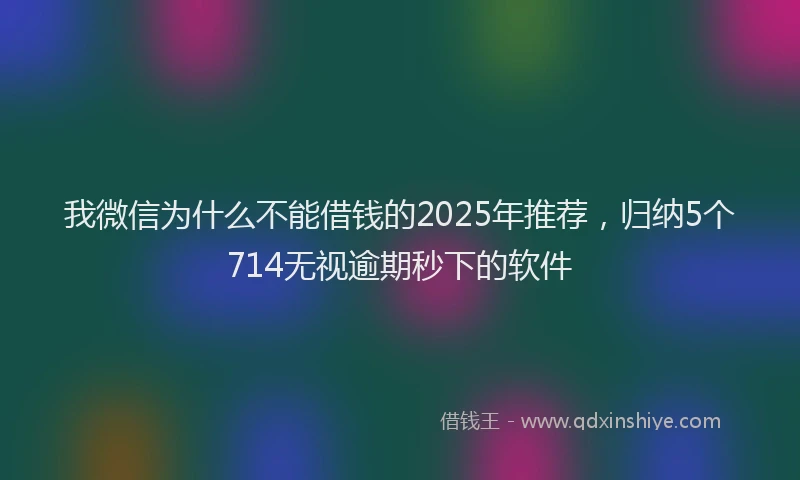 我微信为什么不能借钱的2025年推荐，归纳5个714无视逾期秒下的软件
