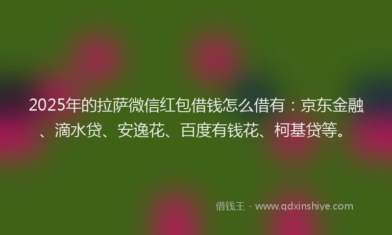 2025年的拉萨微信红包借钱怎么借有：京东金融、滴水贷、安逸花、百度有钱花、柯基贷等。
